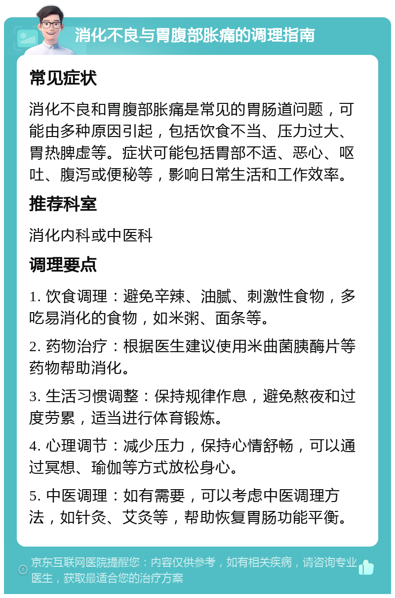 消化不良与胃腹部胀痛的调理指南 常见症状 消化不良和胃腹部胀痛是常见的胃肠道问题，可能由多种原因引起，包括饮食不当、压力过大、胃热脾虚等。症状可能包括胃部不适、恶心、呕吐、腹泻或便秘等，影响日常生活和工作效率。 推荐科室 消化内科或中医科 调理要点 1. 饮食调理：避免辛辣、油腻、刺激性食物，多吃易消化的食物，如米粥、面条等。 2. 药物治疗：根据医生建议使用米曲菌胰酶片等药物帮助消化。 3. 生活习惯调整：保持规律作息，避免熬夜和过度劳累，适当进行体育锻炼。 4. 心理调节：减少压力，保持心情舒畅，可以通过冥想、瑜伽等方式放松身心。 5. 中医调理：如有需要，可以考虑中医调理方法，如针灸、艾灸等，帮助恢复胃肠功能平衡。