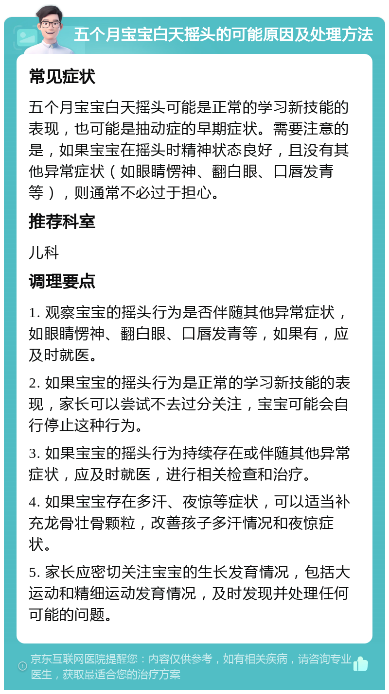 五个月宝宝白天摇头的可能原因及处理方法 常见症状 五个月宝宝白天摇头可能是正常的学习新技能的表现，也可能是抽动症的早期症状。需要注意的是，如果宝宝在摇头时精神状态良好，且没有其他异常症状（如眼睛愣神、翻白眼、口唇发青等），则通常不必过于担心。 推荐科室 儿科 调理要点 1. 观察宝宝的摇头行为是否伴随其他异常症状，如眼睛愣神、翻白眼、口唇发青等，如果有，应及时就医。 2. 如果宝宝的摇头行为是正常的学习新技能的表现，家长可以尝试不去过分关注，宝宝可能会自行停止这种行为。 3. 如果宝宝的摇头行为持续存在或伴随其他异常症状，应及时就医，进行相关检查和治疗。 4. 如果宝宝存在多汗、夜惊等症状，可以适当补充龙骨壮骨颗粒，改善孩子多汗情况和夜惊症状。 5. 家长应密切关注宝宝的生长发育情况，包括大运动和精细运动发育情况，及时发现并处理任何可能的问题。