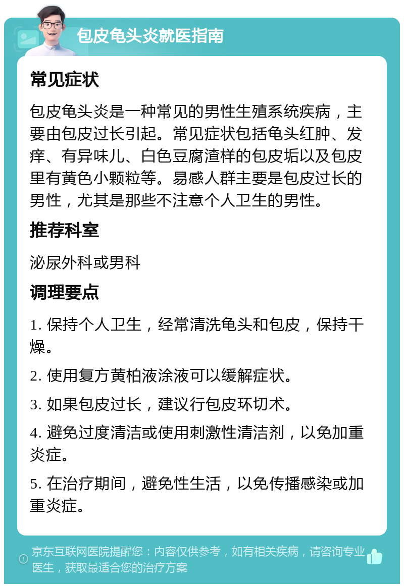 包皮龟头炎就医指南 常见症状 包皮龟头炎是一种常见的男性生殖系统疾病，主要由包皮过长引起。常见症状包括龟头红肿、发痒、有异味儿、白色豆腐渣样的包皮垢以及包皮里有黄色小颗粒等。易感人群主要是包皮过长的男性，尤其是那些不注意个人卫生的男性。 推荐科室 泌尿外科或男科 调理要点 1. 保持个人卫生，经常清洗龟头和包皮，保持干燥。 2. 使用复方黄柏液涂液可以缓解症状。 3. 如果包皮过长，建议行包皮环切术。 4. 避免过度清洁或使用刺激性清洁剂，以免加重炎症。 5. 在治疗期间，避免性生活，以免传播感染或加重炎症。