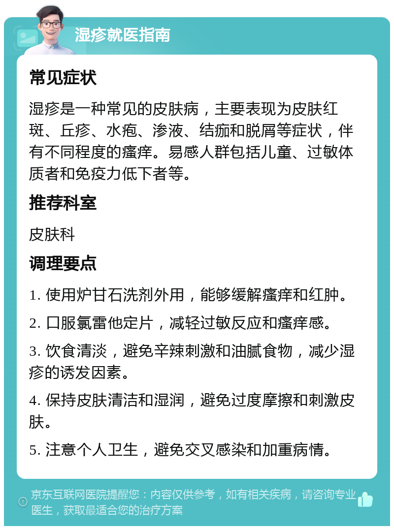 湿疹就医指南 常见症状 湿疹是一种常见的皮肤病，主要表现为皮肤红斑、丘疹、水疱、渗液、结痂和脱屑等症状，伴有不同程度的瘙痒。易感人群包括儿童、过敏体质者和免疫力低下者等。 推荐科室 皮肤科 调理要点 1. 使用炉甘石洗剂外用，能够缓解瘙痒和红肿。 2. 口服氯雷他定片，减轻过敏反应和瘙痒感。 3. 饮食清淡，避免辛辣刺激和油腻食物，减少湿疹的诱发因素。 4. 保持皮肤清洁和湿润，避免过度摩擦和刺激皮肤。 5. 注意个人卫生，避免交叉感染和加重病情。