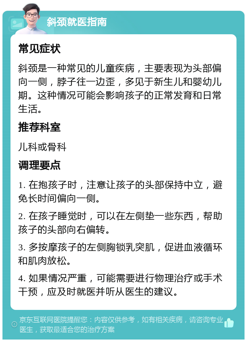 斜颈就医指南 常见症状 斜颈是一种常见的儿童疾病，主要表现为头部偏向一侧，脖子往一边歪，多见于新生儿和婴幼儿期。这种情况可能会影响孩子的正常发育和日常生活。 推荐科室 儿科或骨科 调理要点 1. 在抱孩子时，注意让孩子的头部保持中立，避免长时间偏向一侧。 2. 在孩子睡觉时，可以在左侧垫一些东西，帮助孩子的头部向右偏转。 3. 多按摩孩子的左侧胸锁乳突肌，促进血液循环和肌肉放松。 4. 如果情况严重，可能需要进行物理治疗或手术干预，应及时就医并听从医生的建议。