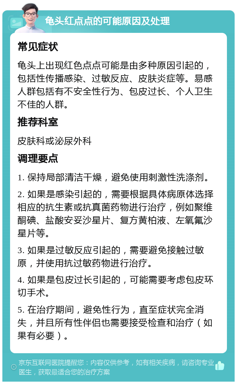 龟头红点点的可能原因及处理 常见症状 龟头上出现红色点点可能是由多种原因引起的，包括性传播感染、过敏反应、皮肤炎症等。易感人群包括有不安全性行为、包皮过长、个人卫生不佳的人群。 推荐科室 皮肤科或泌尿外科 调理要点 1. 保持局部清洁干燥，避免使用刺激性洗涤剂。 2. 如果是感染引起的，需要根据具体病原体选择相应的抗生素或抗真菌药物进行治疗，例如聚维酮碘、盐酸安妥沙星片、复方黄柏液、左氧氟沙星片等。 3. 如果是过敏反应引起的，需要避免接触过敏原，并使用抗过敏药物进行治疗。 4. 如果是包皮过长引起的，可能需要考虑包皮环切手术。 5. 在治疗期间，避免性行为，直至症状完全消失，并且所有性伴侣也需要接受检查和治疗（如果有必要）。