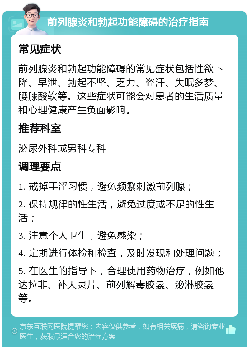 前列腺炎和勃起功能障碍的治疗指南 常见症状 前列腺炎和勃起功能障碍的常见症状包括性欲下降、早泄、勃起不坚、乏力、盗汗、失眠多梦、腰膝酸软等。这些症状可能会对患者的生活质量和心理健康产生负面影响。 推荐科室 泌尿外科或男科专科 调理要点 1. 戒掉手淫习惯，避免频繁刺激前列腺； 2. 保持规律的性生活，避免过度或不足的性生活； 3. 注意个人卫生，避免感染； 4. 定期进行体检和检查，及时发现和处理问题； 5. 在医生的指导下，合理使用药物治疗，例如他达拉非、补天灵片、前列解毒胶囊、泌淋胶囊等。