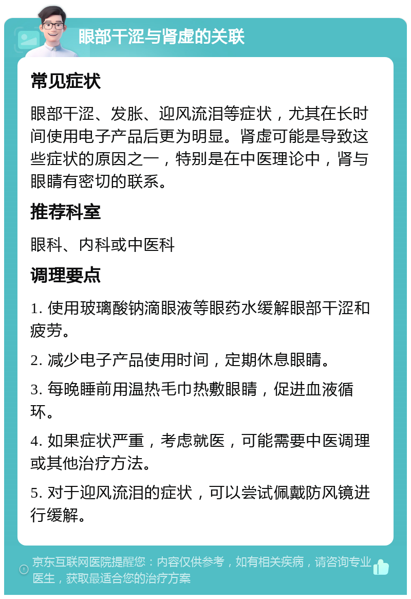 眼部干涩与肾虚的关联 常见症状 眼部干涩、发胀、迎风流泪等症状，尤其在长时间使用电子产品后更为明显。肾虚可能是导致这些症状的原因之一，特别是在中医理论中，肾与眼睛有密切的联系。 推荐科室 眼科、内科或中医科 调理要点 1. 使用玻璃酸钠滴眼液等眼药水缓解眼部干涩和疲劳。 2. 减少电子产品使用时间，定期休息眼睛。 3. 每晚睡前用温热毛巾热敷眼睛，促进血液循环。 4. 如果症状严重，考虑就医，可能需要中医调理或其他治疗方法。 5. 对于迎风流泪的症状，可以尝试佩戴防风镜进行缓解。