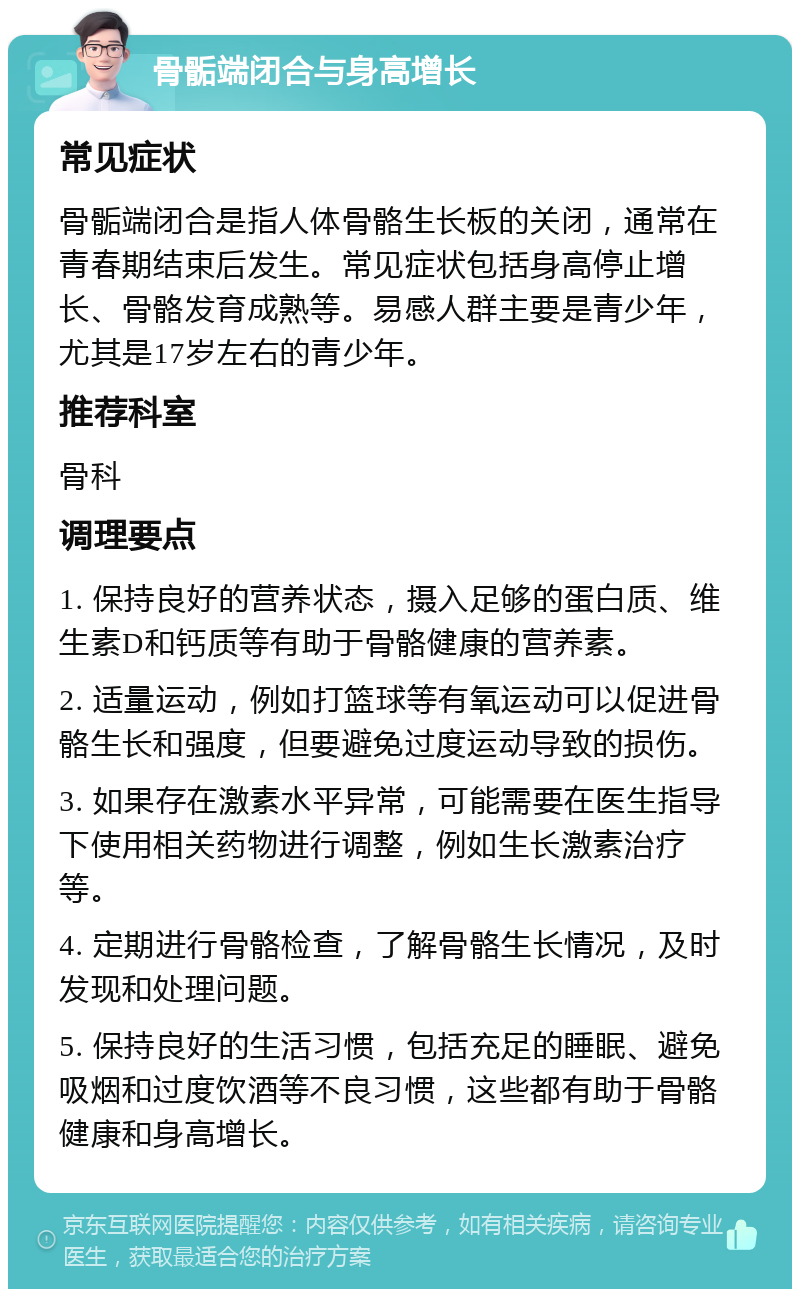 骨骺端闭合与身高增长 常见症状 骨骺端闭合是指人体骨骼生长板的关闭，通常在青春期结束后发生。常见症状包括身高停止增长、骨骼发育成熟等。易感人群主要是青少年，尤其是17岁左右的青少年。 推荐科室 骨科 调理要点 1. 保持良好的营养状态，摄入足够的蛋白质、维生素D和钙质等有助于骨骼健康的营养素。 2. 适量运动，例如打篮球等有氧运动可以促进骨骼生长和强度，但要避免过度运动导致的损伤。 3. 如果存在激素水平异常，可能需要在医生指导下使用相关药物进行调整，例如生长激素治疗等。 4. 定期进行骨骼检查，了解骨骼生长情况，及时发现和处理问题。 5. 保持良好的生活习惯，包括充足的睡眠、避免吸烟和过度饮酒等不良习惯，这些都有助于骨骼健康和身高增长。