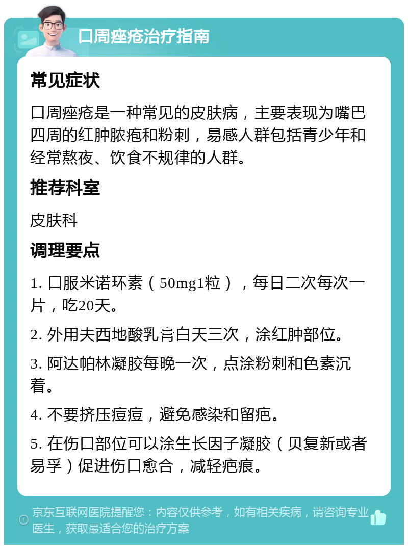 口周痤疮治疗指南 常见症状 口周痤疮是一种常见的皮肤病，主要表现为嘴巴四周的红肿脓疱和粉刺，易感人群包括青少年和经常熬夜、饮食不规律的人群。 推荐科室 皮肤科 调理要点 1. 口服米诺环素（50mg1粒），每日二次每次一片，吃20天。 2. 外用夫西地酸乳膏白天三次，涂红肿部位。 3. 阿达帕林凝胶每晚一次，点涂粉刺和色素沉着。 4. 不要挤压痘痘，避免感染和留疤。 5. 在伤口部位可以涂生长因子凝胶（贝复新或者易孚）促进伤口愈合，减轻疤痕。