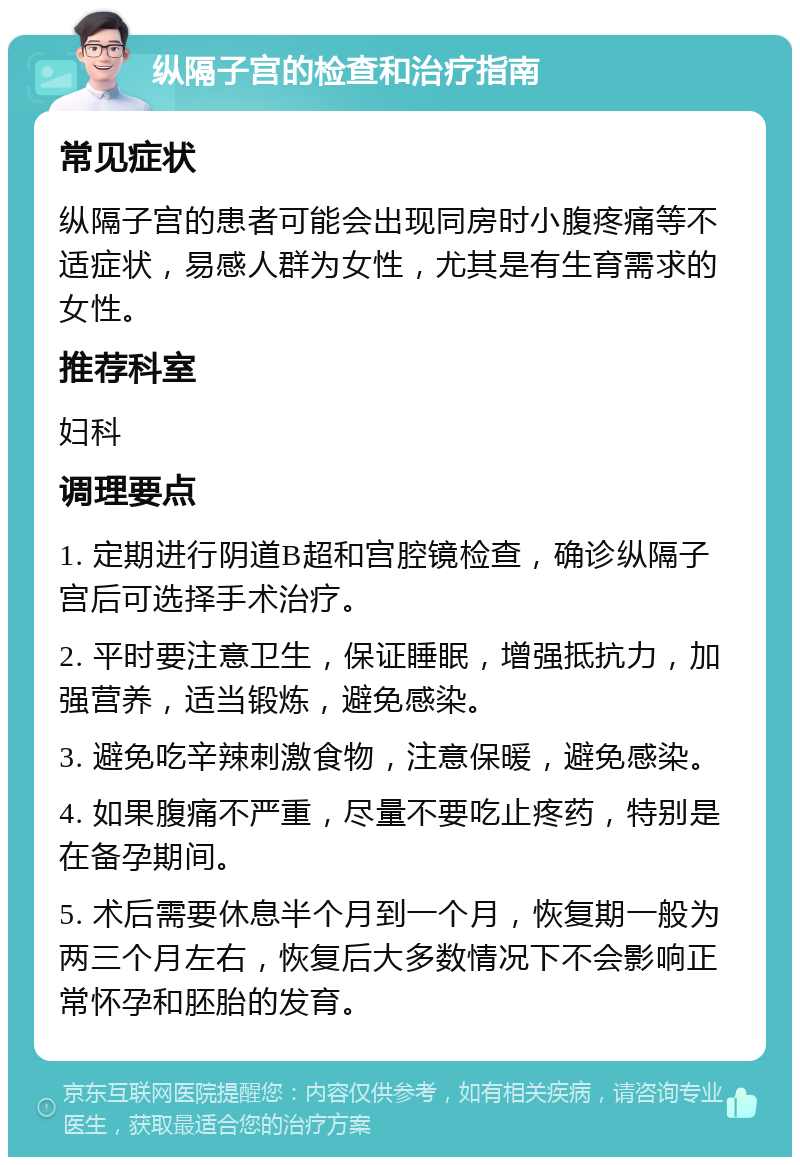 纵隔子宫的检查和治疗指南 常见症状 纵隔子宫的患者可能会出现同房时小腹疼痛等不适症状，易感人群为女性，尤其是有生育需求的女性。 推荐科室 妇科 调理要点 1. 定期进行阴道B超和宫腔镜检查，确诊纵隔子宫后可选择手术治疗。 2. 平时要注意卫生，保证睡眠，增强抵抗力，加强营养，适当锻炼，避免感染。 3. 避免吃辛辣刺激食物，注意保暖，避免感染。 4. 如果腹痛不严重，尽量不要吃止疼药，特别是在备孕期间。 5. 术后需要休息半个月到一个月，恢复期一般为两三个月左右，恢复后大多数情况下不会影响正常怀孕和胚胎的发育。