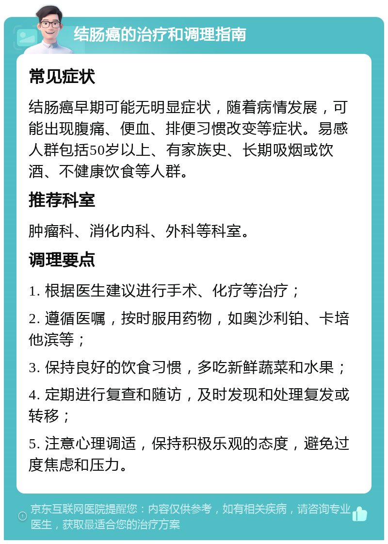 结肠癌的治疗和调理指南 常见症状 结肠癌早期可能无明显症状，随着病情发展，可能出现腹痛、便血、排便习惯改变等症状。易感人群包括50岁以上、有家族史、长期吸烟或饮酒、不健康饮食等人群。 推荐科室 肿瘤科、消化内科、外科等科室。 调理要点 1. 根据医生建议进行手术、化疗等治疗； 2. 遵循医嘱，按时服用药物，如奥沙利铂、卡培他滨等； 3. 保持良好的饮食习惯，多吃新鲜蔬菜和水果； 4. 定期进行复查和随访，及时发现和处理复发或转移； 5. 注意心理调适，保持积极乐观的态度，避免过度焦虑和压力。