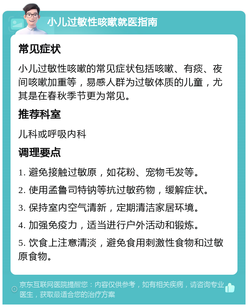 小儿过敏性咳嗽就医指南 常见症状 小儿过敏性咳嗽的常见症状包括咳嗽、有痰、夜间咳嗽加重等，易感人群为过敏体质的儿童，尤其是在春秋季节更为常见。 推荐科室 儿科或呼吸内科 调理要点 1. 避免接触过敏原，如花粉、宠物毛发等。 2. 使用孟鲁司特钠等抗过敏药物，缓解症状。 3. 保持室内空气清新，定期清洁家居环境。 4. 加强免疫力，适当进行户外活动和锻炼。 5. 饮食上注意清淡，避免食用刺激性食物和过敏原食物。