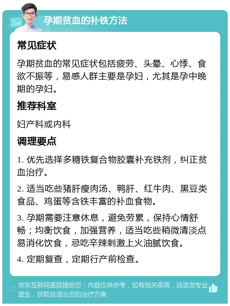 孕期贫血的补铁方法 常见症状 孕期贫血的常见症状包括疲劳、头晕、心悸、食欲不振等，易感人群主要是孕妇，尤其是孕中晚期的孕妇。 推荐科室 妇产科或内科 调理要点 1. 优先选择多糖铁复合物胶囊补充铁剂，纠正贫血治疗。 2. 适当吃些猪肝瘦肉汤、鸭肝、红牛肉、黑豆类食品、鸡蛋等含铁丰富的补血食物。 3. 孕期需要注意休息，避免劳累，保持心情舒畅；均衡饮食，加强营养，适当吃些稍微清淡点易消化饮食，忌吃辛辣刺激上火油腻饮食。 4. 定期复查，定期行产前检查。