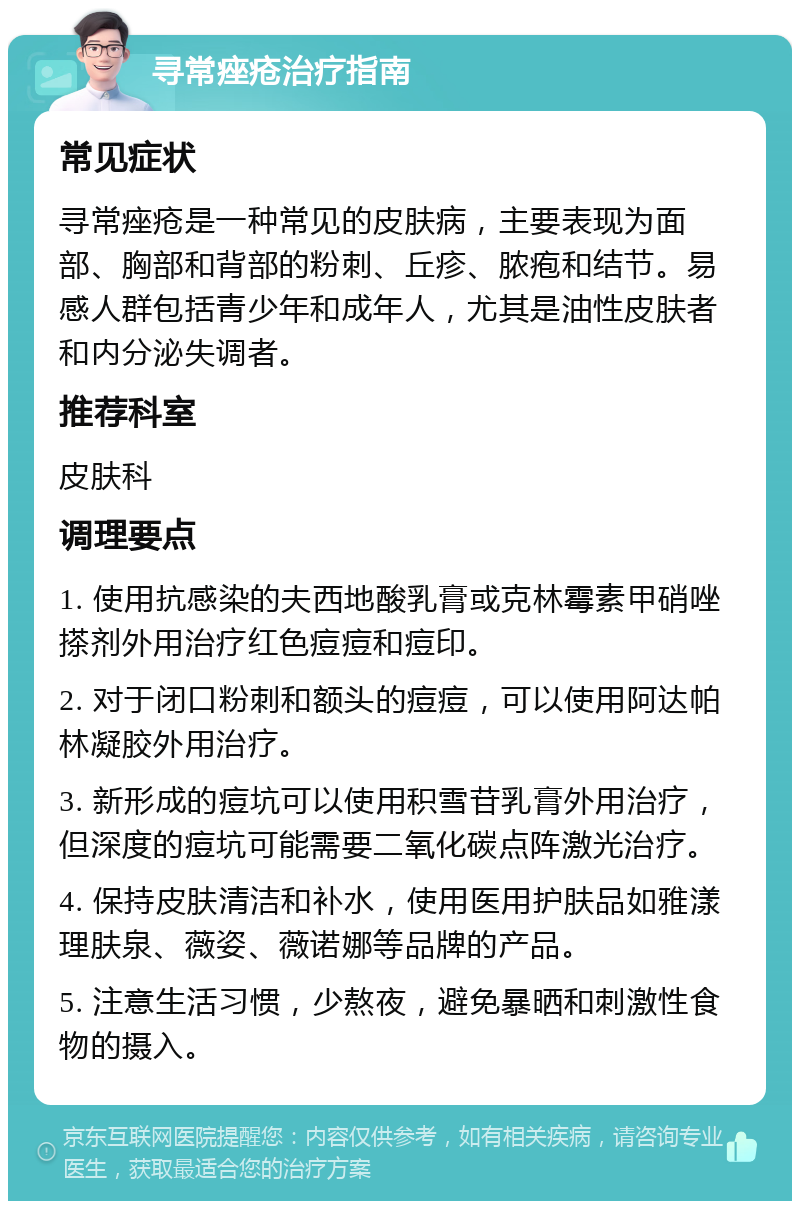 寻常痤疮治疗指南 常见症状 寻常痤疮是一种常见的皮肤病，主要表现为面部、胸部和背部的粉刺、丘疹、脓疱和结节。易感人群包括青少年和成年人，尤其是油性皮肤者和内分泌失调者。 推荐科室 皮肤科 调理要点 1. 使用抗感染的夫西地酸乳膏或克林霉素甲硝唑搽剂外用治疗红色痘痘和痘印。 2. 对于闭口粉刺和额头的痘痘，可以使用阿达帕林凝胶外用治疗。 3. 新形成的痘坑可以使用积雪苷乳膏外用治疗，但深度的痘坑可能需要二氧化碳点阵激光治疗。 4. 保持皮肤清洁和补水，使用医用护肤品如雅漾理肤泉、薇姿、薇诺娜等品牌的产品。 5. 注意生活习惯，少熬夜，避免暴晒和刺激性食物的摄入。