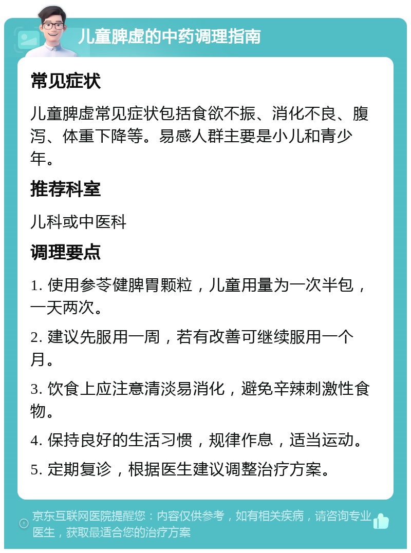 儿童脾虚的中药调理指南 常见症状 儿童脾虚常见症状包括食欲不振、消化不良、腹泻、体重下降等。易感人群主要是小儿和青少年。 推荐科室 儿科或中医科 调理要点 1. 使用参苓健脾胃颗粒，儿童用量为一次半包，一天两次。 2. 建议先服用一周，若有改善可继续服用一个月。 3. 饮食上应注意清淡易消化，避免辛辣刺激性食物。 4. 保持良好的生活习惯，规律作息，适当运动。 5. 定期复诊，根据医生建议调整治疗方案。