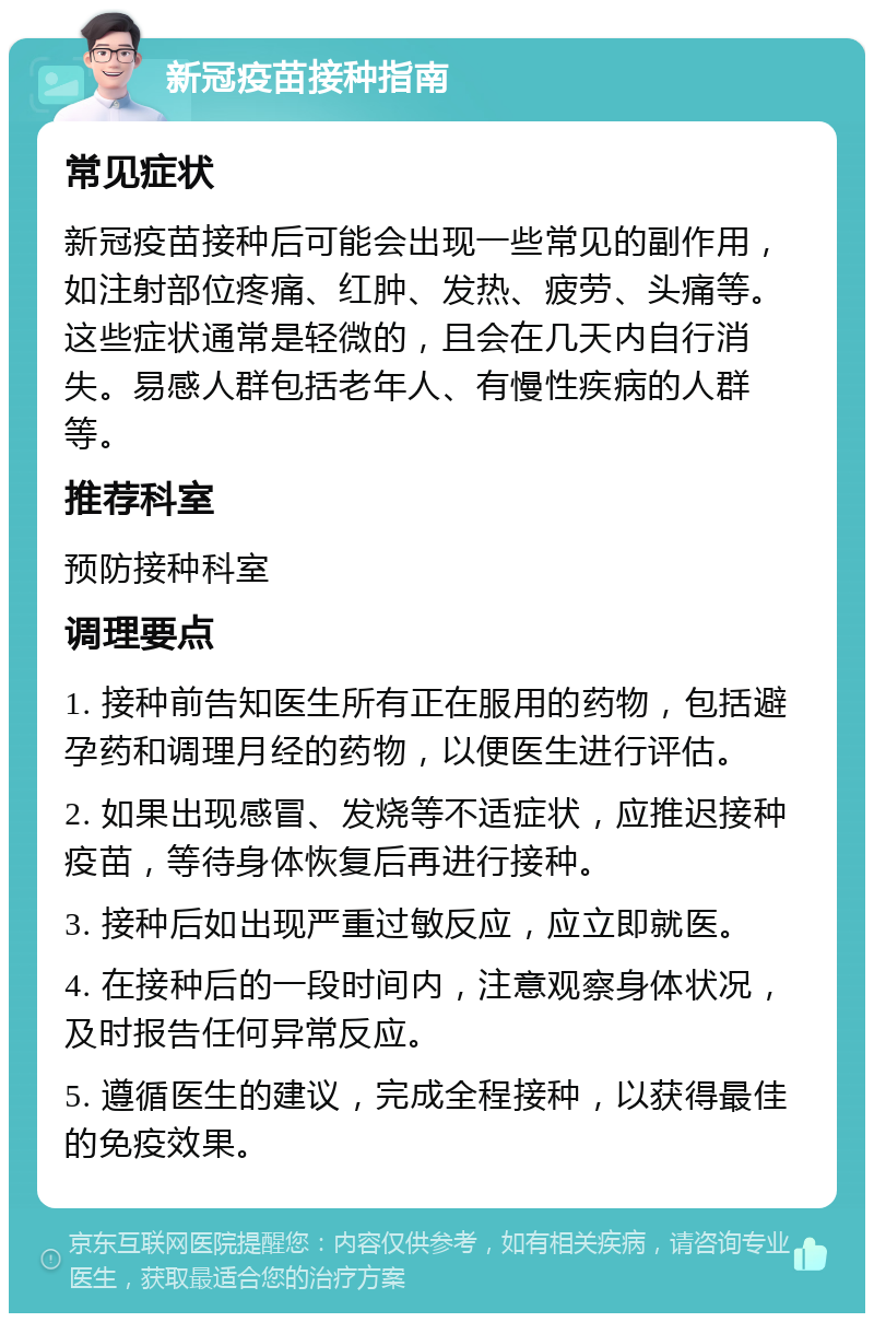 新冠疫苗接种指南 常见症状 新冠疫苗接种后可能会出现一些常见的副作用，如注射部位疼痛、红肿、发热、疲劳、头痛等。这些症状通常是轻微的，且会在几天内自行消失。易感人群包括老年人、有慢性疾病的人群等。 推荐科室 预防接种科室 调理要点 1. 接种前告知医生所有正在服用的药物，包括避孕药和调理月经的药物，以便医生进行评估。 2. 如果出现感冒、发烧等不适症状，应推迟接种疫苗，等待身体恢复后再进行接种。 3. 接种后如出现严重过敏反应，应立即就医。 4. 在接种后的一段时间内，注意观察身体状况，及时报告任何异常反应。 5. 遵循医生的建议，完成全程接种，以获得最佳的免疫效果。