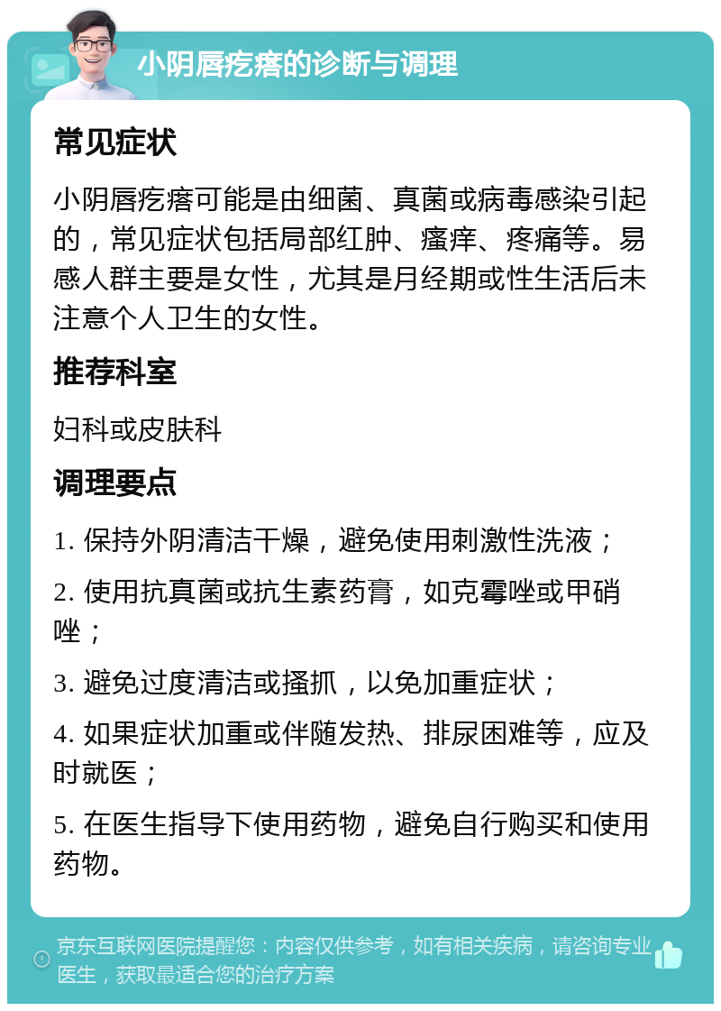 小阴唇疙瘩的诊断与调理 常见症状 小阴唇疙瘩可能是由细菌、真菌或病毒感染引起的，常见症状包括局部红肿、瘙痒、疼痛等。易感人群主要是女性，尤其是月经期或性生活后未注意个人卫生的女性。 推荐科室 妇科或皮肤科 调理要点 1. 保持外阴清洁干燥，避免使用刺激性洗液； 2. 使用抗真菌或抗生素药膏，如克霉唑或甲硝唑； 3. 避免过度清洁或搔抓，以免加重症状； 4. 如果症状加重或伴随发热、排尿困难等，应及时就医； 5. 在医生指导下使用药物，避免自行购买和使用药物。