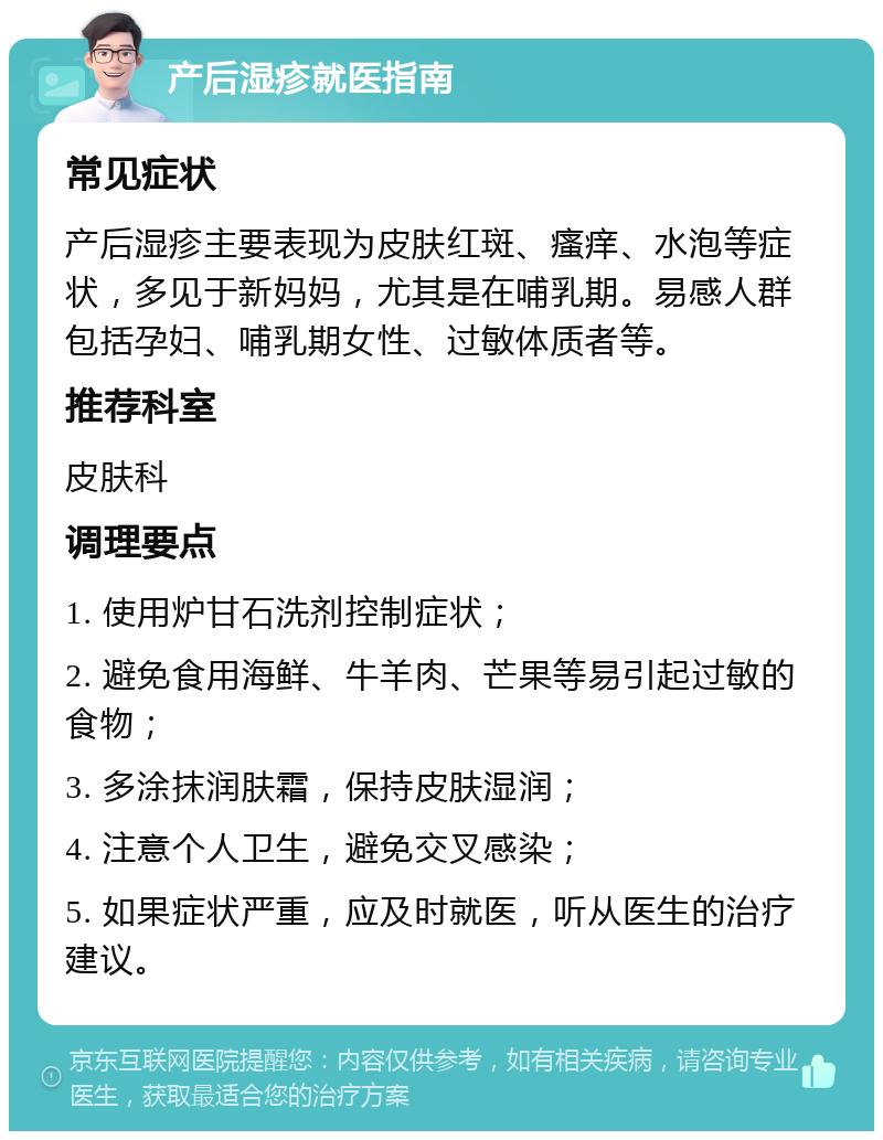 产后湿疹就医指南 常见症状 产后湿疹主要表现为皮肤红斑、瘙痒、水泡等症状，多见于新妈妈，尤其是在哺乳期。易感人群包括孕妇、哺乳期女性、过敏体质者等。 推荐科室 皮肤科 调理要点 1. 使用炉甘石洗剂控制症状； 2. 避免食用海鲜、牛羊肉、芒果等易引起过敏的食物； 3. 多涂抹润肤霜，保持皮肤湿润； 4. 注意个人卫生，避免交叉感染； 5. 如果症状严重，应及时就医，听从医生的治疗建议。