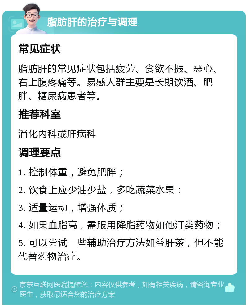 脂肪肝的治疗与调理 常见症状 脂肪肝的常见症状包括疲劳、食欲不振、恶心、右上腹疼痛等。易感人群主要是长期饮酒、肥胖、糖尿病患者等。 推荐科室 消化内科或肝病科 调理要点 1. 控制体重，避免肥胖； 2. 饮食上应少油少盐，多吃蔬菜水果； 3. 适量运动，增强体质； 4. 如果血脂高，需服用降脂药物如他汀类药物； 5. 可以尝试一些辅助治疗方法如益肝茶，但不能代替药物治疗。