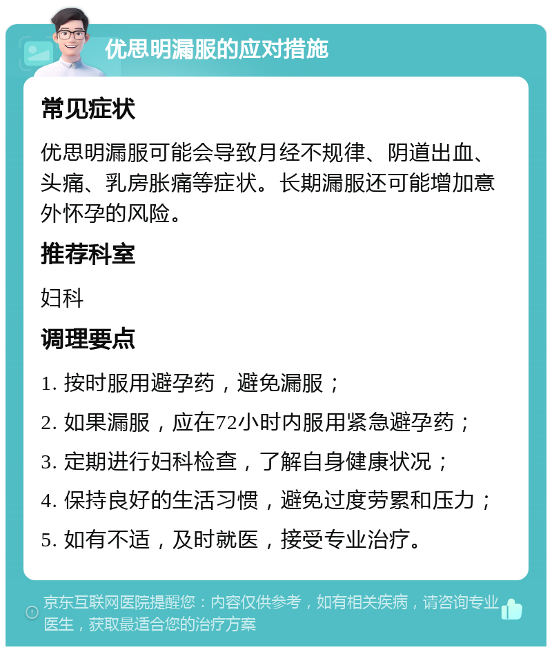 优思明漏服的应对措施 常见症状 优思明漏服可能会导致月经不规律、阴道出血、头痛、乳房胀痛等症状。长期漏服还可能增加意外怀孕的风险。 推荐科室 妇科 调理要点 1. 按时服用避孕药，避免漏服； 2. 如果漏服，应在72小时内服用紧急避孕药； 3. 定期进行妇科检查，了解自身健康状况； 4. 保持良好的生活习惯，避免过度劳累和压力； 5. 如有不适，及时就医，接受专业治疗。