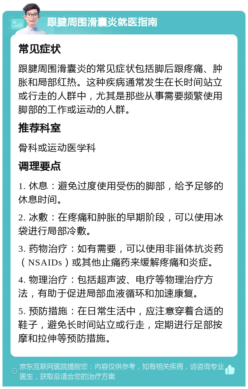 跟腱周围滑囊炎就医指南 常见症状 跟腱周围滑囊炎的常见症状包括脚后跟疼痛、肿胀和局部红热。这种疾病通常发生在长时间站立或行走的人群中，尤其是那些从事需要频繁使用脚部的工作或运动的人群。 推荐科室 骨科或运动医学科 调理要点 1. 休息：避免过度使用受伤的脚部，给予足够的休息时间。 2. 冰敷：在疼痛和肿胀的早期阶段，可以使用冰袋进行局部冷敷。 3. 药物治疗：如有需要，可以使用非甾体抗炎药（NSAIDs）或其他止痛药来缓解疼痛和炎症。 4. 物理治疗：包括超声波、电疗等物理治疗方法，有助于促进局部血液循环和加速康复。 5. 预防措施：在日常生活中，应注意穿着合适的鞋子，避免长时间站立或行走，定期进行足部按摩和拉伸等预防措施。