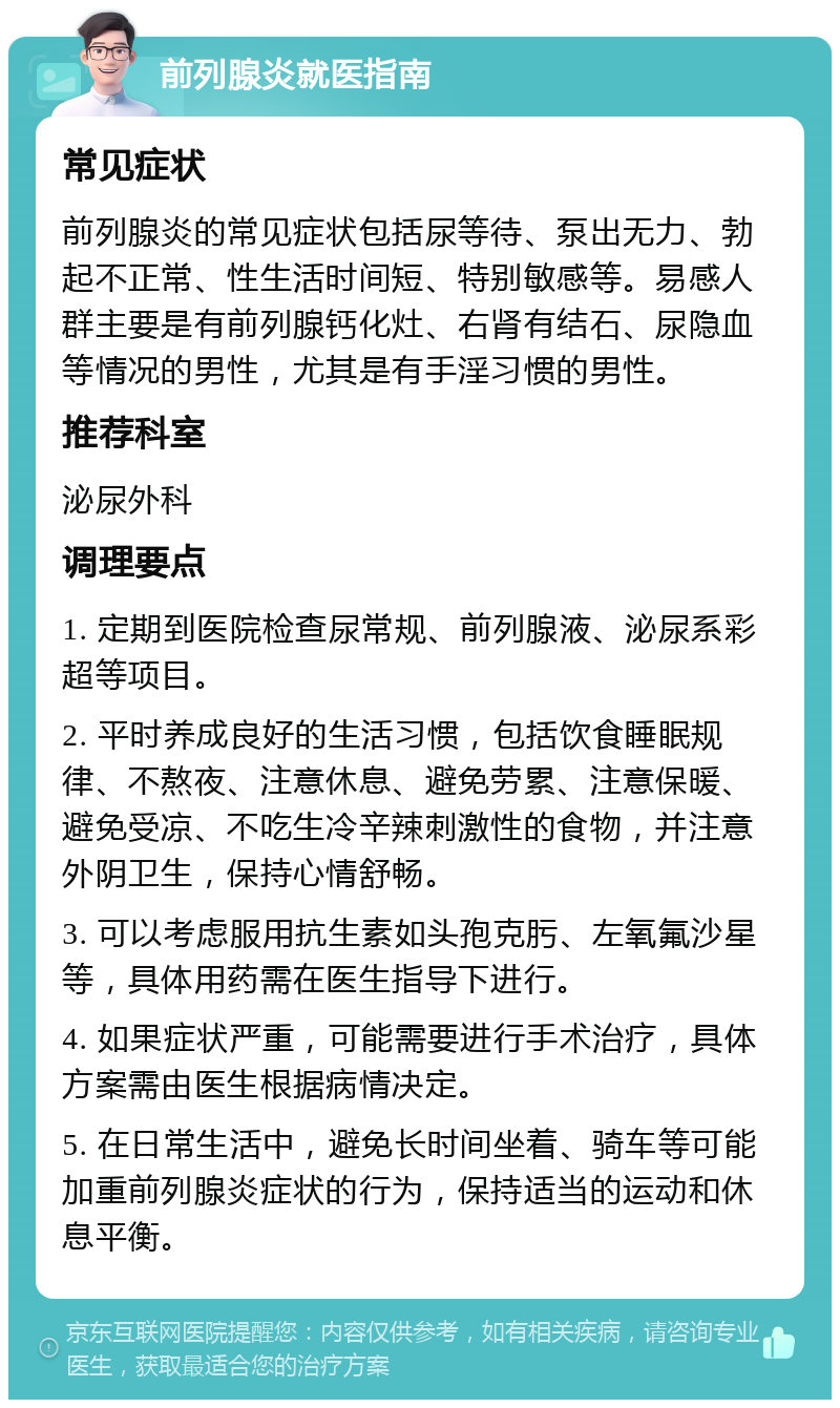 前列腺炎就医指南 常见症状 前列腺炎的常见症状包括尿等待、泵出无力、勃起不正常、性生活时间短、特别敏感等。易感人群主要是有前列腺钙化灶、右肾有结石、尿隐血等情况的男性，尤其是有手淫习惯的男性。 推荐科室 泌尿外科 调理要点 1. 定期到医院检查尿常规、前列腺液、泌尿系彩超等项目。 2. 平时养成良好的生活习惯，包括饮食睡眠规律、不熬夜、注意休息、避免劳累、注意保暖、避免受凉、不吃生冷辛辣刺激性的食物，并注意外阴卫生，保持心情舒畅。 3. 可以考虑服用抗生素如头孢克肟、左氧氟沙星等，具体用药需在医生指导下进行。 4. 如果症状严重，可能需要进行手术治疗，具体方案需由医生根据病情决定。 5. 在日常生活中，避免长时间坐着、骑车等可能加重前列腺炎症状的行为，保持适当的运动和休息平衡。