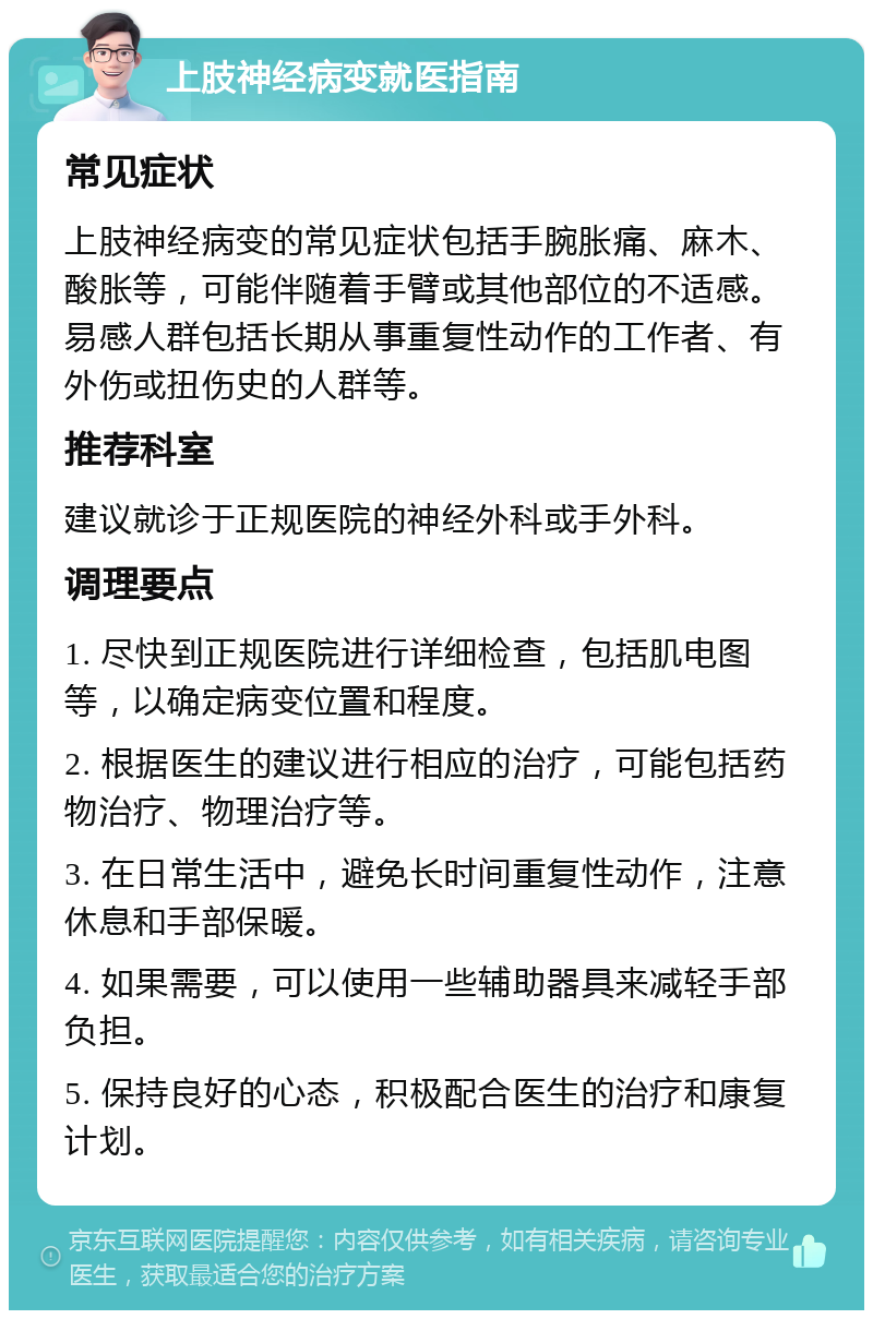 上肢神经病变就医指南 常见症状 上肢神经病变的常见症状包括手腕胀痛、麻木、酸胀等，可能伴随着手臂或其他部位的不适感。易感人群包括长期从事重复性动作的工作者、有外伤或扭伤史的人群等。 推荐科室 建议就诊于正规医院的神经外科或手外科。 调理要点 1. 尽快到正规医院进行详细检查，包括肌电图等，以确定病变位置和程度。 2. 根据医生的建议进行相应的治疗，可能包括药物治疗、物理治疗等。 3. 在日常生活中，避免长时间重复性动作，注意休息和手部保暖。 4. 如果需要，可以使用一些辅助器具来减轻手部负担。 5. 保持良好的心态，积极配合医生的治疗和康复计划。