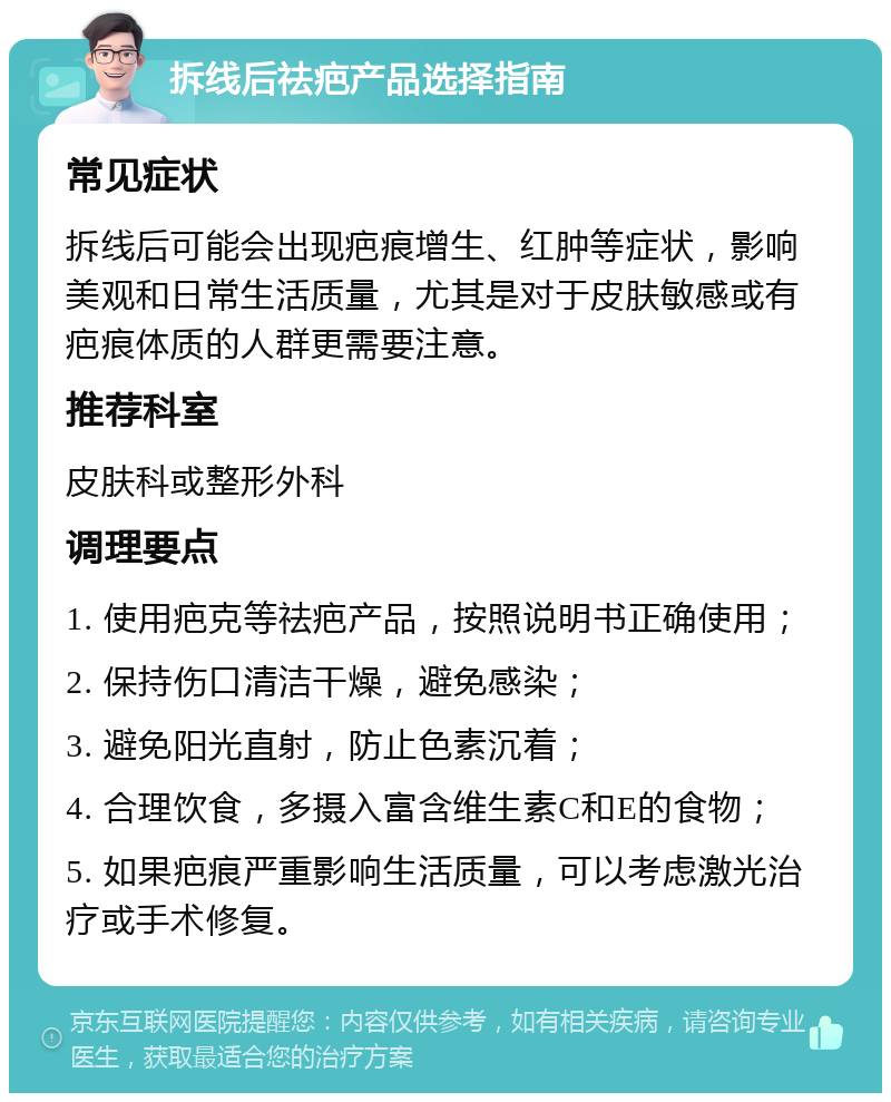 拆线后祛疤产品选择指南 常见症状 拆线后可能会出现疤痕增生、红肿等症状，影响美观和日常生活质量，尤其是对于皮肤敏感或有疤痕体质的人群更需要注意。 推荐科室 皮肤科或整形外科 调理要点 1. 使用疤克等祛疤产品，按照说明书正确使用； 2. 保持伤口清洁干燥，避免感染； 3. 避免阳光直射，防止色素沉着； 4. 合理饮食，多摄入富含维生素C和E的食物； 5. 如果疤痕严重影响生活质量，可以考虑激光治疗或手术修复。