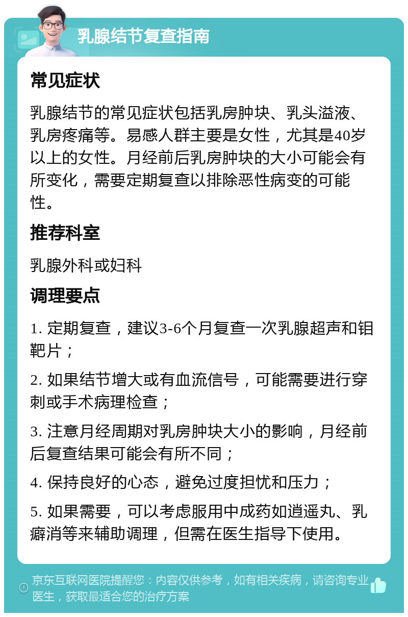 乳腺结节复查指南 常见症状 乳腺结节的常见症状包括乳房肿块、乳头溢液、乳房疼痛等。易感人群主要是女性，尤其是40岁以上的女性。月经前后乳房肿块的大小可能会有所变化，需要定期复查以排除恶性病变的可能性。 推荐科室 乳腺外科或妇科 调理要点 1. 定期复查，建议3-6个月复查一次乳腺超声和钼靶片； 2. 如果结节增大或有血流信号，可能需要进行穿刺或手术病理检查； 3. 注意月经周期对乳房肿块大小的影响，月经前后复查结果可能会有所不同； 4. 保持良好的心态，避免过度担忧和压力； 5. 如果需要，可以考虑服用中成药如逍遥丸、乳癖消等来辅助调理，但需在医生指导下使用。