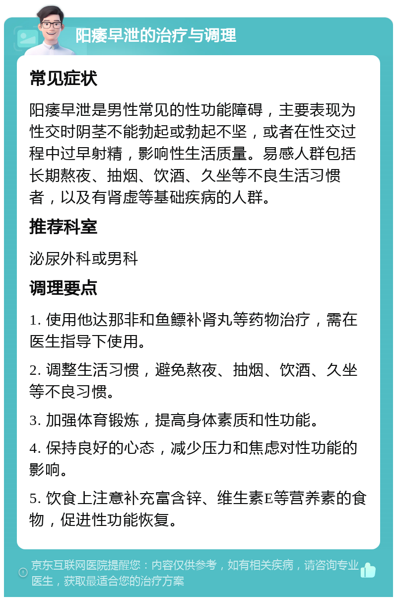 阳痿早泄的治疗与调理 常见症状 阳痿早泄是男性常见的性功能障碍，主要表现为性交时阴茎不能勃起或勃起不坚，或者在性交过程中过早射精，影响性生活质量。易感人群包括长期熬夜、抽烟、饮酒、久坐等不良生活习惯者，以及有肾虚等基础疾病的人群。 推荐科室 泌尿外科或男科 调理要点 1. 使用他达那非和鱼鳔补肾丸等药物治疗，需在医生指导下使用。 2. 调整生活习惯，避免熬夜、抽烟、饮酒、久坐等不良习惯。 3. 加强体育锻炼，提高身体素质和性功能。 4. 保持良好的心态，减少压力和焦虑对性功能的影响。 5. 饮食上注意补充富含锌、维生素E等营养素的食物，促进性功能恢复。