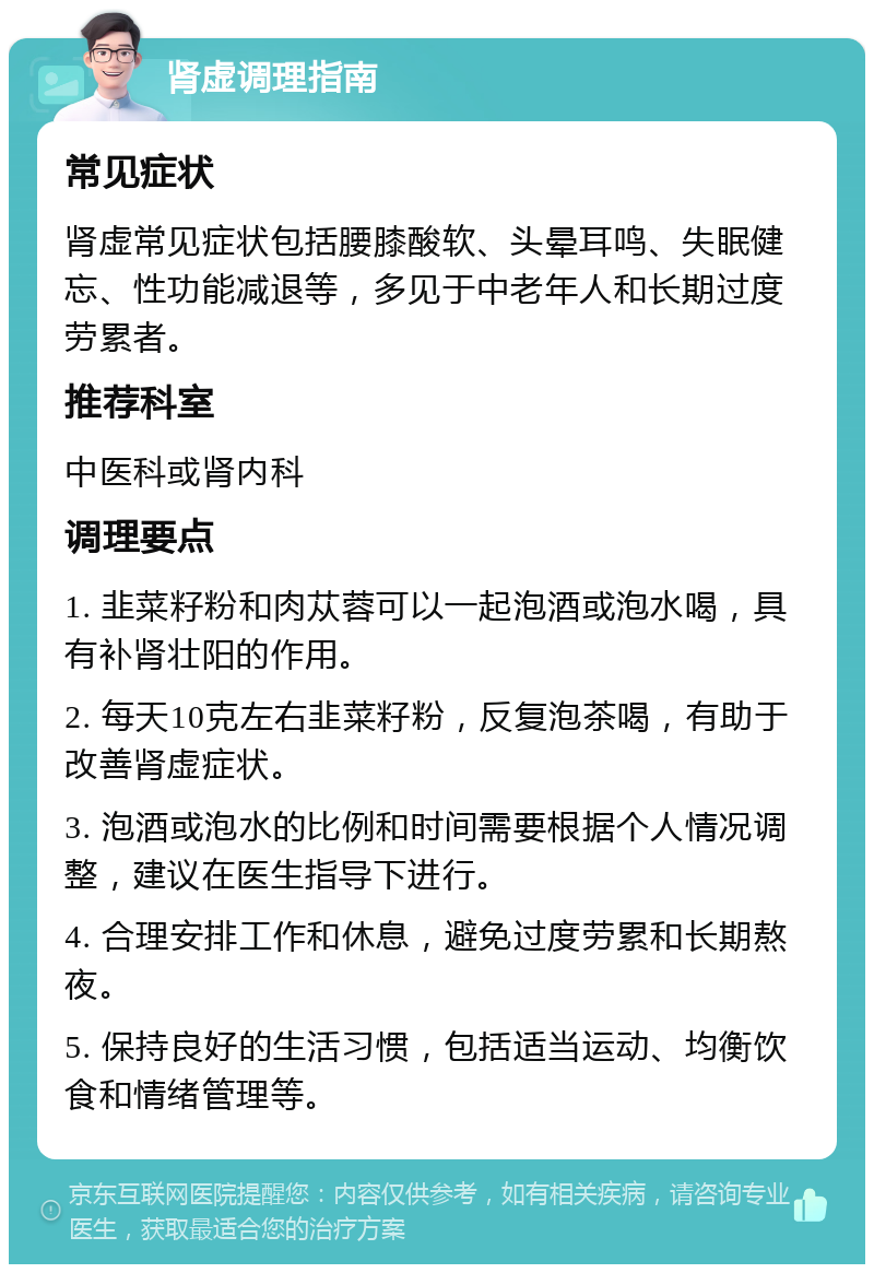 肾虚调理指南 常见症状 肾虚常见症状包括腰膝酸软、头晕耳鸣、失眠健忘、性功能减退等，多见于中老年人和长期过度劳累者。 推荐科室 中医科或肾内科 调理要点 1. 韭菜籽粉和肉苁蓉可以一起泡酒或泡水喝，具有补肾壮阳的作用。 2. 每天10克左右韭菜籽粉，反复泡茶喝，有助于改善肾虚症状。 3. 泡酒或泡水的比例和时间需要根据个人情况调整，建议在医生指导下进行。 4. 合理安排工作和休息，避免过度劳累和长期熬夜。 5. 保持良好的生活习惯，包括适当运动、均衡饮食和情绪管理等。