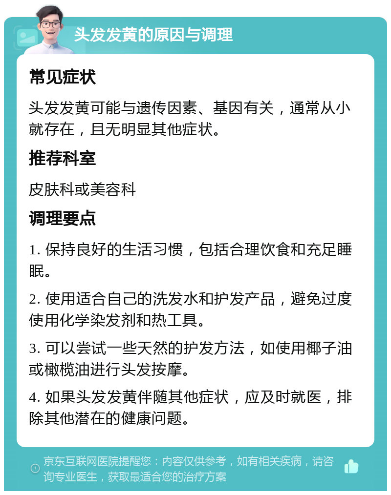 头发发黄的原因与调理 常见症状 头发发黄可能与遗传因素、基因有关，通常从小就存在，且无明显其他症状。 推荐科室 皮肤科或美容科 调理要点 1. 保持良好的生活习惯，包括合理饮食和充足睡眠。 2. 使用适合自己的洗发水和护发产品，避免过度使用化学染发剂和热工具。 3. 可以尝试一些天然的护发方法，如使用椰子油或橄榄油进行头发按摩。 4. 如果头发发黄伴随其他症状，应及时就医，排除其他潜在的健康问题。