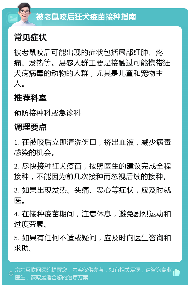 被老鼠咬后狂犬疫苗接种指南 常见症状 被老鼠咬后可能出现的症状包括局部红肿、疼痛、发热等。易感人群主要是接触过可能携带狂犬病病毒的动物的人群，尤其是儿童和宠物主人。 推荐科室 预防接种科或急诊科 调理要点 1. 在被咬后立即清洗伤口，挤出血液，减少病毒感染的机会。 2. 尽快接种狂犬疫苗，按照医生的建议完成全程接种，不能因为前几次接种而忽视后续的接种。 3. 如果出现发热、头痛、恶心等症状，应及时就医。 4. 在接种疫苗期间，注意休息，避免剧烈运动和过度劳累。 5. 如果有任何不适或疑问，应及时向医生咨询和求助。