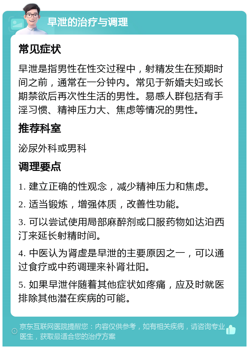 早泄的治疗与调理 常见症状 早泄是指男性在性交过程中，射精发生在预期时间之前，通常在一分钟内。常见于新婚夫妇或长期禁欲后再次性生活的男性。易感人群包括有手淫习惯、精神压力大、焦虑等情况的男性。 推荐科室 泌尿外科或男科 调理要点 1. 建立正确的性观念，减少精神压力和焦虑。 2. 适当锻炼，增强体质，改善性功能。 3. 可以尝试使用局部麻醉剂或口服药物如达泊西汀来延长射精时间。 4. 中医认为肾虚是早泄的主要原因之一，可以通过食疗或中药调理来补肾壮阳。 5. 如果早泄伴随着其他症状如疼痛，应及时就医排除其他潜在疾病的可能。