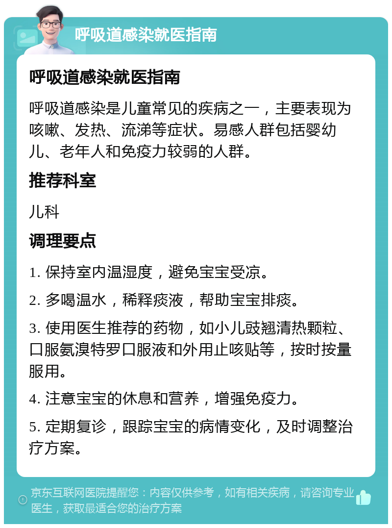 呼吸道感染就医指南 呼吸道感染就医指南 呼吸道感染是儿童常见的疾病之一，主要表现为咳嗽、发热、流涕等症状。易感人群包括婴幼儿、老年人和免疫力较弱的人群。 推荐科室 儿科 调理要点 1. 保持室内温湿度，避免宝宝受凉。 2. 多喝温水，稀释痰液，帮助宝宝排痰。 3. 使用医生推荐的药物，如小儿豉翘清热颗粒、口服氨溴特罗口服液和外用止咳贴等，按时按量服用。 4. 注意宝宝的休息和营养，增强免疫力。 5. 定期复诊，跟踪宝宝的病情变化，及时调整治疗方案。