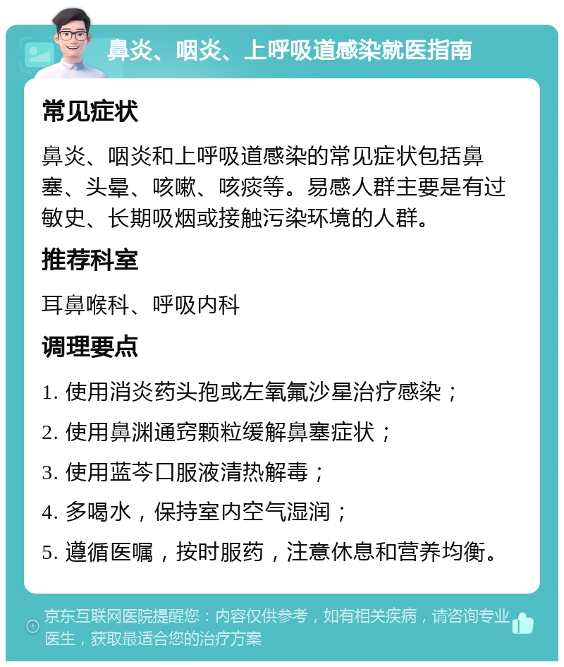 鼻炎、咽炎、上呼吸道感染就医指南 常见症状 鼻炎、咽炎和上呼吸道感染的常见症状包括鼻塞、头晕、咳嗽、咳痰等。易感人群主要是有过敏史、长期吸烟或接触污染环境的人群。 推荐科室 耳鼻喉科、呼吸内科 调理要点 1. 使用消炎药头孢或左氧氟沙星治疗感染； 2. 使用鼻渊通窍颗粒缓解鼻塞症状； 3. 使用蓝芩口服液清热解毒； 4. 多喝水，保持室内空气湿润； 5. 遵循医嘱，按时服药，注意休息和营养均衡。