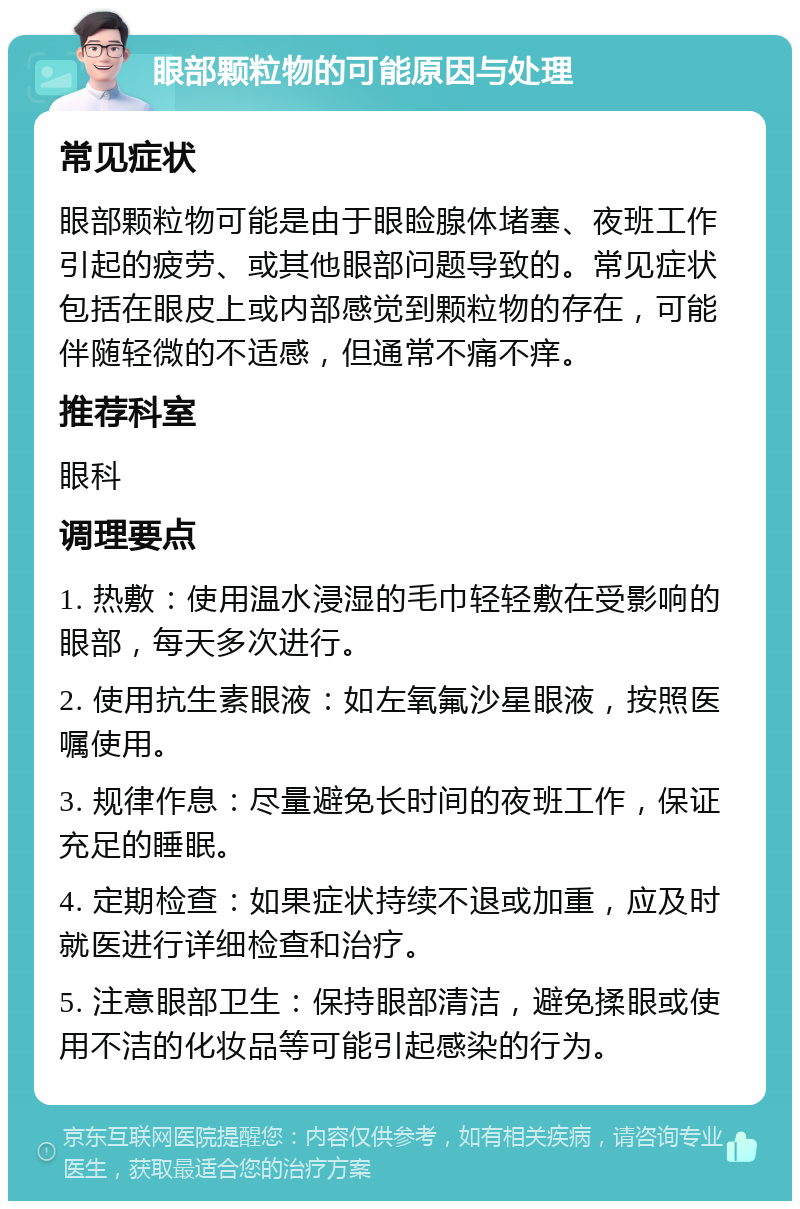 眼部颗粒物的可能原因与处理 常见症状 眼部颗粒物可能是由于眼睑腺体堵塞、夜班工作引起的疲劳、或其他眼部问题导致的。常见症状包括在眼皮上或内部感觉到颗粒物的存在，可能伴随轻微的不适感，但通常不痛不痒。 推荐科室 眼科 调理要点 1. 热敷：使用温水浸湿的毛巾轻轻敷在受影响的眼部，每天多次进行。 2. 使用抗生素眼液：如左氧氟沙星眼液，按照医嘱使用。 3. 规律作息：尽量避免长时间的夜班工作，保证充足的睡眠。 4. 定期检查：如果症状持续不退或加重，应及时就医进行详细检查和治疗。 5. 注意眼部卫生：保持眼部清洁，避免揉眼或使用不洁的化妆品等可能引起感染的行为。