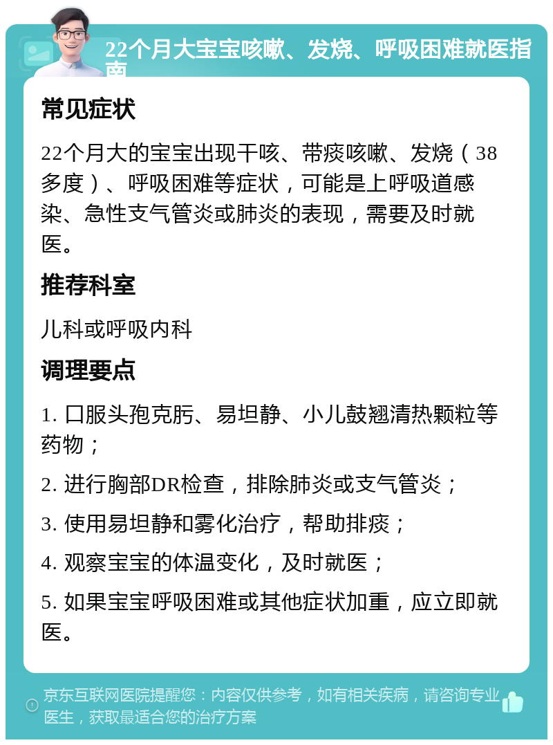 22个月大宝宝咳嗽、发烧、呼吸困难就医指南 常见症状 22个月大的宝宝出现干咳、带痰咳嗽、发烧（38多度）、呼吸困难等症状，可能是上呼吸道感染、急性支气管炎或肺炎的表现，需要及时就医。 推荐科室 儿科或呼吸内科 调理要点 1. 口服头孢克肟、易坦静、小儿鼓翘清热颗粒等药物； 2. 进行胸部DR检查，排除肺炎或支气管炎； 3. 使用易坦静和雾化治疗，帮助排痰； 4. 观察宝宝的体温变化，及时就医； 5. 如果宝宝呼吸困难或其他症状加重，应立即就医。