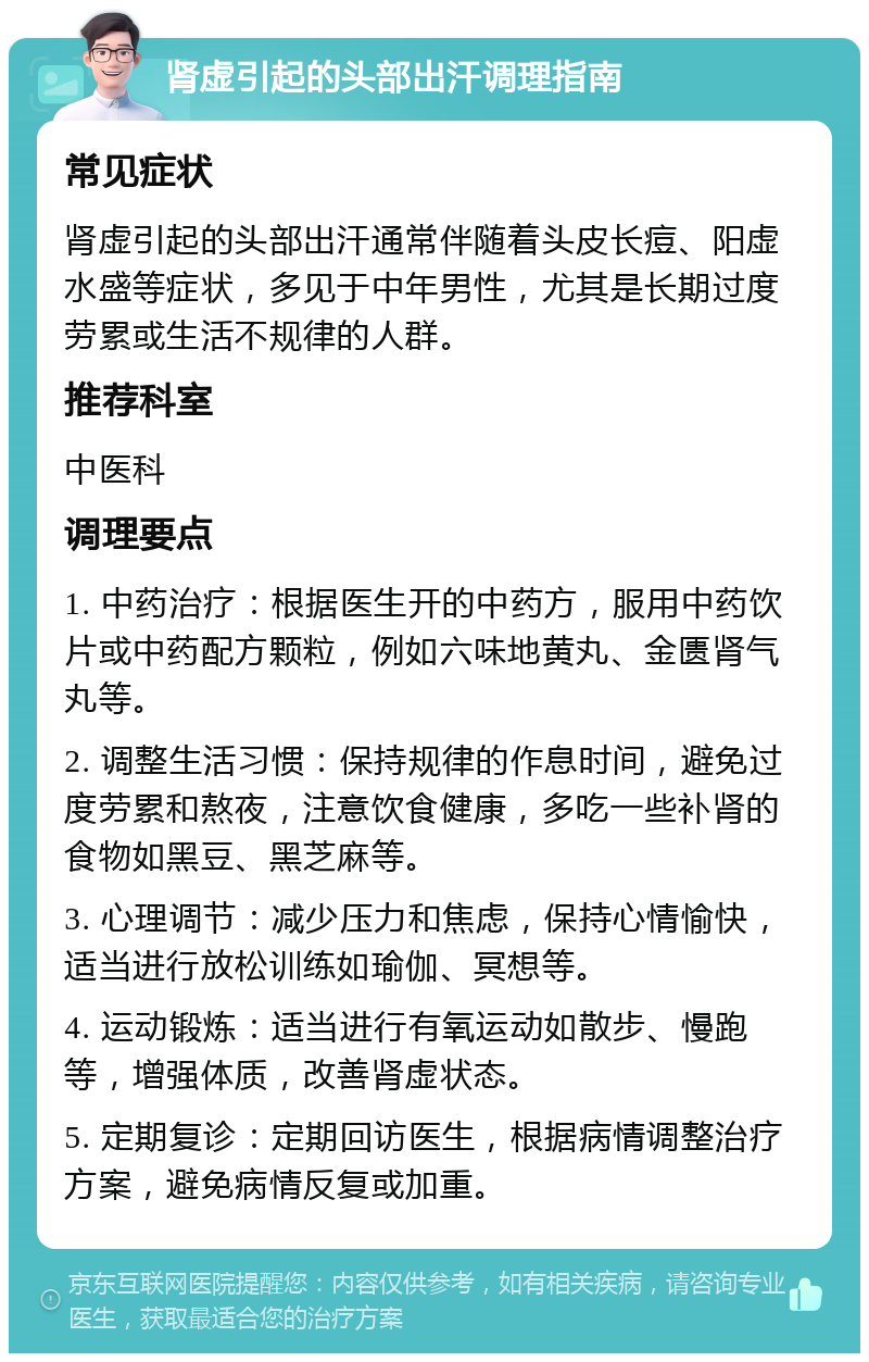 肾虚引起的头部出汗调理指南 常见症状 肾虚引起的头部出汗通常伴随着头皮长痘、阳虚水盛等症状，多见于中年男性，尤其是长期过度劳累或生活不规律的人群。 推荐科室 中医科 调理要点 1. 中药治疗：根据医生开的中药方，服用中药饮片或中药配方颗粒，例如六味地黄丸、金匮肾气丸等。 2. 调整生活习惯：保持规律的作息时间，避免过度劳累和熬夜，注意饮食健康，多吃一些补肾的食物如黑豆、黑芝麻等。 3. 心理调节：减少压力和焦虑，保持心情愉快，适当进行放松训练如瑜伽、冥想等。 4. 运动锻炼：适当进行有氧运动如散步、慢跑等，增强体质，改善肾虚状态。 5. 定期复诊：定期回访医生，根据病情调整治疗方案，避免病情反复或加重。