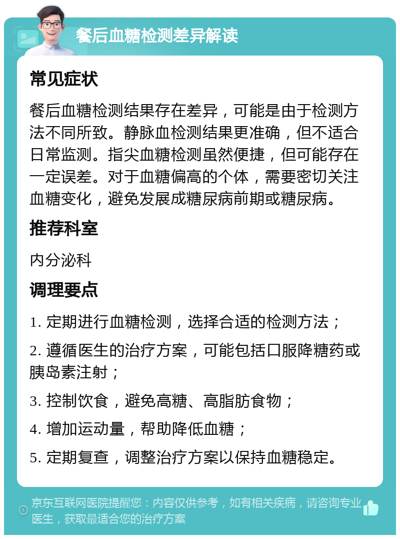 餐后血糖检测差异解读 常见症状 餐后血糖检测结果存在差异，可能是由于检测方法不同所致。静脉血检测结果更准确，但不适合日常监测。指尖血糖检测虽然便捷，但可能存在一定误差。对于血糖偏高的个体，需要密切关注血糖变化，避免发展成糖尿病前期或糖尿病。 推荐科室 内分泌科 调理要点 1. 定期进行血糖检测，选择合适的检测方法； 2. 遵循医生的治疗方案，可能包括口服降糖药或胰岛素注射； 3. 控制饮食，避免高糖、高脂肪食物； 4. 增加运动量，帮助降低血糖； 5. 定期复查，调整治疗方案以保持血糖稳定。