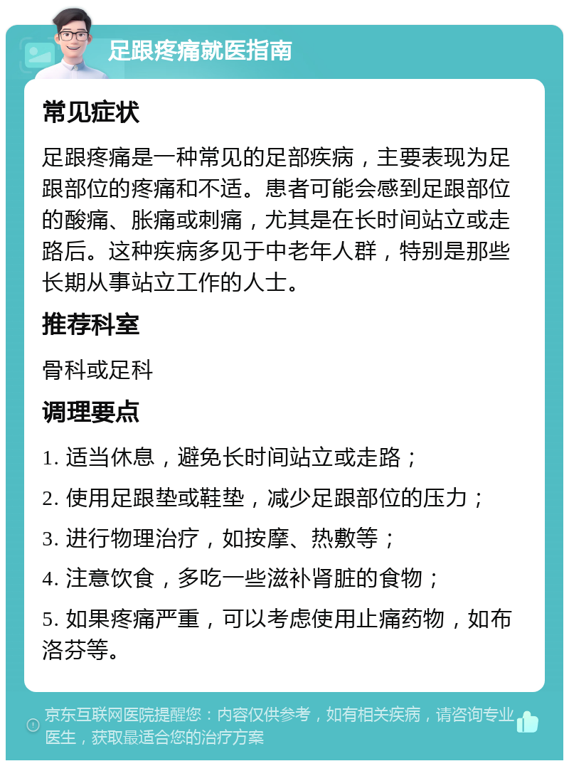 足跟疼痛就医指南 常见症状 足跟疼痛是一种常见的足部疾病，主要表现为足跟部位的疼痛和不适。患者可能会感到足跟部位的酸痛、胀痛或刺痛，尤其是在长时间站立或走路后。这种疾病多见于中老年人群，特别是那些长期从事站立工作的人士。 推荐科室 骨科或足科 调理要点 1. 适当休息，避免长时间站立或走路； 2. 使用足跟垫或鞋垫，减少足跟部位的压力； 3. 进行物理治疗，如按摩、热敷等； 4. 注意饮食，多吃一些滋补肾脏的食物； 5. 如果疼痛严重，可以考虑使用止痛药物，如布洛芬等。