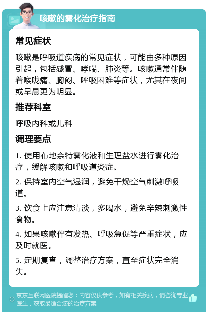 咳嗽的雾化治疗指南 常见症状 咳嗽是呼吸道疾病的常见症状，可能由多种原因引起，包括感冒、哮喘、肺炎等。咳嗽通常伴随着喉咙痛、胸闷、呼吸困难等症状，尤其在夜间或早晨更为明显。 推荐科室 呼吸内科或儿科 调理要点 1. 使用布地奈特雾化液和生理盐水进行雾化治疗，缓解咳嗽和呼吸道炎症。 2. 保持室内空气湿润，避免干燥空气刺激呼吸道。 3. 饮食上应注意清淡，多喝水，避免辛辣刺激性食物。 4. 如果咳嗽伴有发热、呼吸急促等严重症状，应及时就医。 5. 定期复查，调整治疗方案，直至症状完全消失。