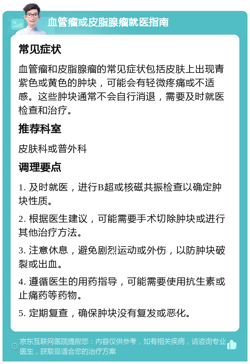 血管瘤或皮脂腺瘤就医指南 常见症状 血管瘤和皮脂腺瘤的常见症状包括皮肤上出现青紫色或黄色的肿块，可能会有轻微疼痛或不适感。这些肿块通常不会自行消退，需要及时就医检查和治疗。 推荐科室 皮肤科或普外科 调理要点 1. 及时就医，进行B超或核磁共振检查以确定肿块性质。 2. 根据医生建议，可能需要手术切除肿块或进行其他治疗方法。 3. 注意休息，避免剧烈运动或外伤，以防肿块破裂或出血。 4. 遵循医生的用药指导，可能需要使用抗生素或止痛药等药物。 5. 定期复查，确保肿块没有复发或恶化。