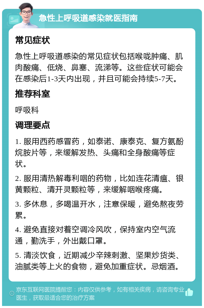 急性上呼吸道感染就医指南 常见症状 急性上呼吸道感染的常见症状包括喉咙肿痛、肌肉酸痛、低烧、鼻塞、流涕等。这些症状可能会在感染后1-3天内出现，并且可能会持续5-7天。 推荐科室 呼吸科 调理要点 1. 服用西药感冒药，如泰诺、康泰克、复方氨酚烷胺片等，来缓解发热、头痛和全身酸痛等症状。 2. 服用清热解毒利咽的药物，比如连花清瘟、银黄颗粒、清开灵颗粒等，来缓解咽喉疼痛。 3. 多休息，多喝温开水，注意保暖，避免熬夜劳累。 4. 避免直接对着空调冷风吹，保持室内空气流通，勤洗手，外出戴口罩。 5. 清淡饮食，近期减少辛辣刺激、坚果炒货类、油腻类等上火的食物，避免加重症状。忌烟酒。