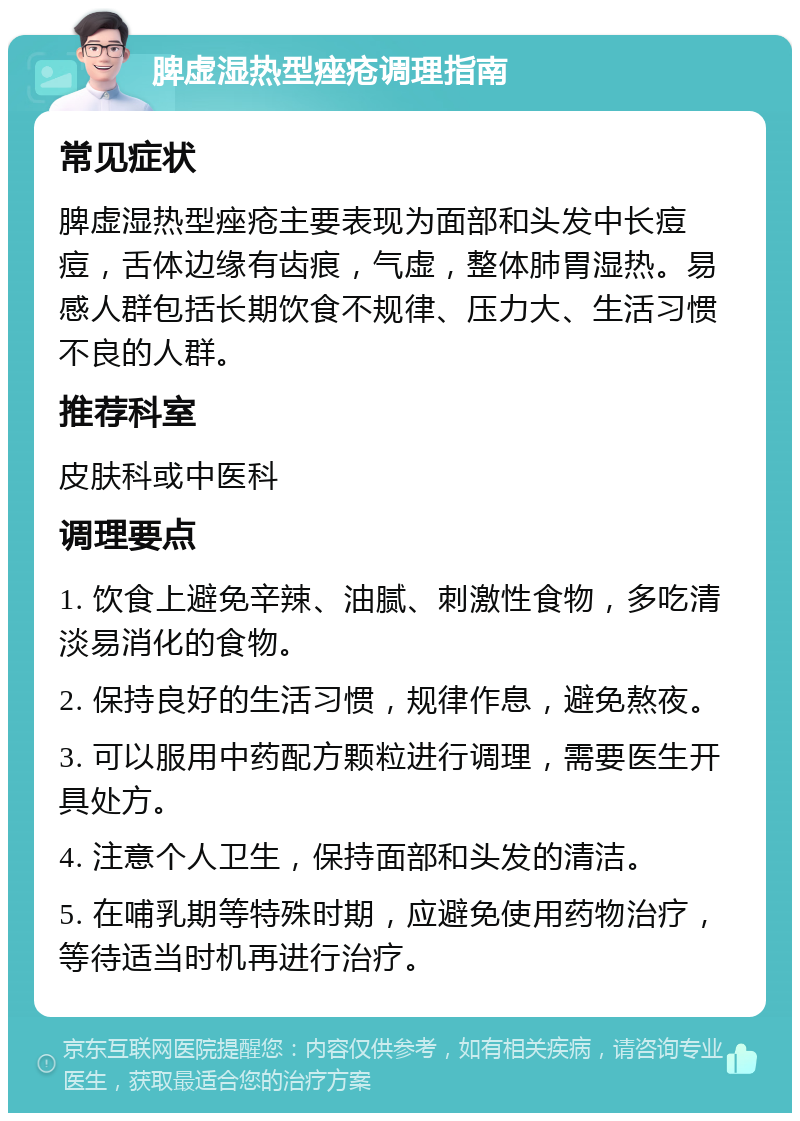 脾虚湿热型痤疮调理指南 常见症状 脾虚湿热型痤疮主要表现为面部和头发中长痘痘，舌体边缘有齿痕，气虚，整体肺胃湿热。易感人群包括长期饮食不规律、压力大、生活习惯不良的人群。 推荐科室 皮肤科或中医科 调理要点 1. 饮食上避免辛辣、油腻、刺激性食物，多吃清淡易消化的食物。 2. 保持良好的生活习惯，规律作息，避免熬夜。 3. 可以服用中药配方颗粒进行调理，需要医生开具处方。 4. 注意个人卫生，保持面部和头发的清洁。 5. 在哺乳期等特殊时期，应避免使用药物治疗，等待适当时机再进行治疗。