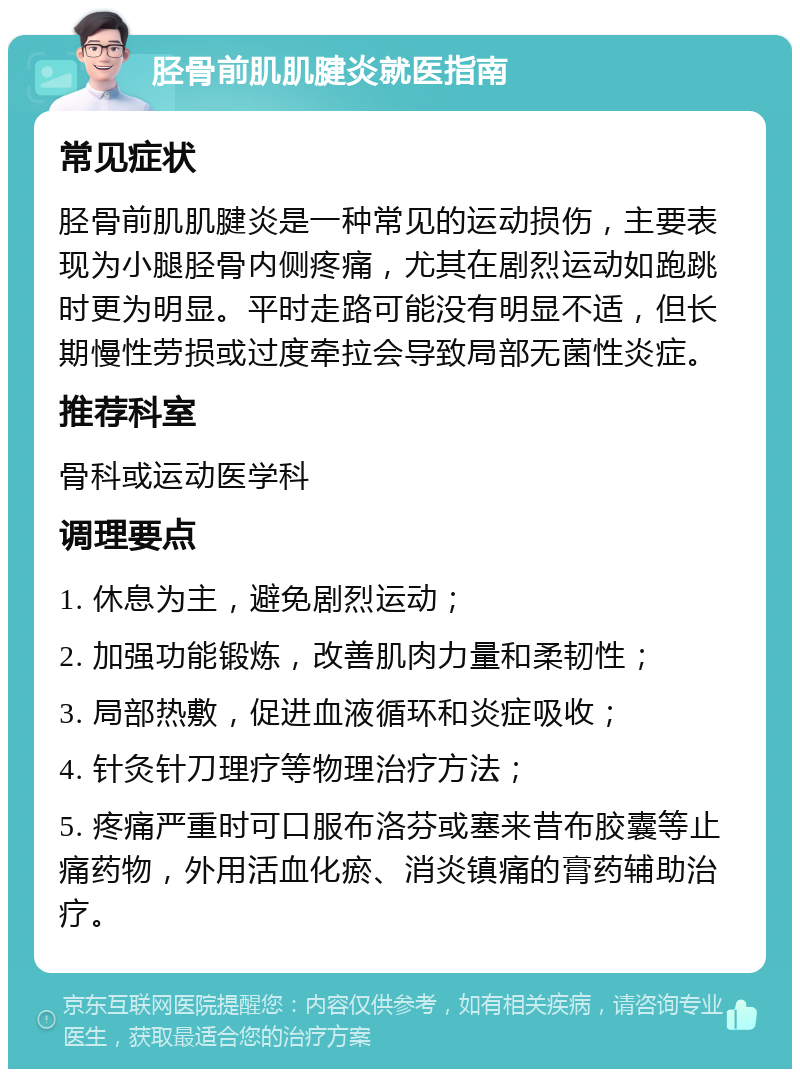 胫骨前肌肌腱炎就医指南 常见症状 胫骨前肌肌腱炎是一种常见的运动损伤，主要表现为小腿胫骨内侧疼痛，尤其在剧烈运动如跑跳时更为明显。平时走路可能没有明显不适，但长期慢性劳损或过度牵拉会导致局部无菌性炎症。 推荐科室 骨科或运动医学科 调理要点 1. 休息为主，避免剧烈运动； 2. 加强功能锻炼，改善肌肉力量和柔韧性； 3. 局部热敷，促进血液循环和炎症吸收； 4. 针灸针刀理疗等物理治疗方法； 5. 疼痛严重时可口服布洛芬或塞来昔布胶囊等止痛药物，外用活血化瘀、消炎镇痛的膏药辅助治疗。