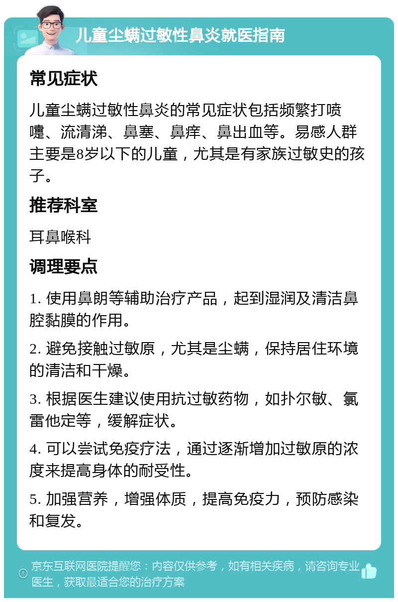 儿童尘螨过敏性鼻炎就医指南 常见症状 儿童尘螨过敏性鼻炎的常见症状包括频繁打喷嚏、流清涕、鼻塞、鼻痒、鼻出血等。易感人群主要是8岁以下的儿童，尤其是有家族过敏史的孩子。 推荐科室 耳鼻喉科 调理要点 1. 使用鼻朗等辅助治疗产品，起到湿润及清洁鼻腔黏膜的作用。 2. 避免接触过敏原，尤其是尘螨，保持居住环境的清洁和干燥。 3. 根据医生建议使用抗过敏药物，如扑尔敏、氯雷他定等，缓解症状。 4. 可以尝试免疫疗法，通过逐渐增加过敏原的浓度来提高身体的耐受性。 5. 加强营养，增强体质，提高免疫力，预防感染和复发。