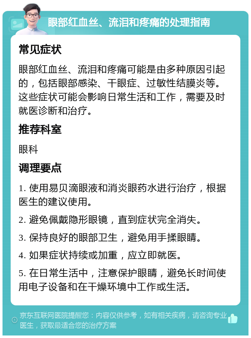 眼部红血丝、流泪和疼痛的处理指南 常见症状 眼部红血丝、流泪和疼痛可能是由多种原因引起的，包括眼部感染、干眼症、过敏性结膜炎等。这些症状可能会影响日常生活和工作，需要及时就医诊断和治疗。 推荐科室 眼科 调理要点 1. 使用易贝滴眼液和消炎眼药水进行治疗，根据医生的建议使用。 2. 避免佩戴隐形眼镜，直到症状完全消失。 3. 保持良好的眼部卫生，避免用手揉眼睛。 4. 如果症状持续或加重，应立即就医。 5. 在日常生活中，注意保护眼睛，避免长时间使用电子设备和在干燥环境中工作或生活。