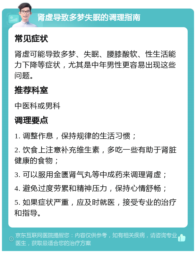 肾虚导致多梦失眠的调理指南 常见症状 肾虚可能导致多梦、失眠、腰膝酸软、性生活能力下降等症状，尤其是中年男性更容易出现这些问题。 推荐科室 中医科或男科 调理要点 1. 调整作息，保持规律的生活习惯； 2. 饮食上注意补充维生素，多吃一些有助于肾脏健康的食物； 3. 可以服用金匮肾气丸等中成药来调理肾虚； 4. 避免过度劳累和精神压力，保持心情舒畅； 5. 如果症状严重，应及时就医，接受专业的治疗和指导。