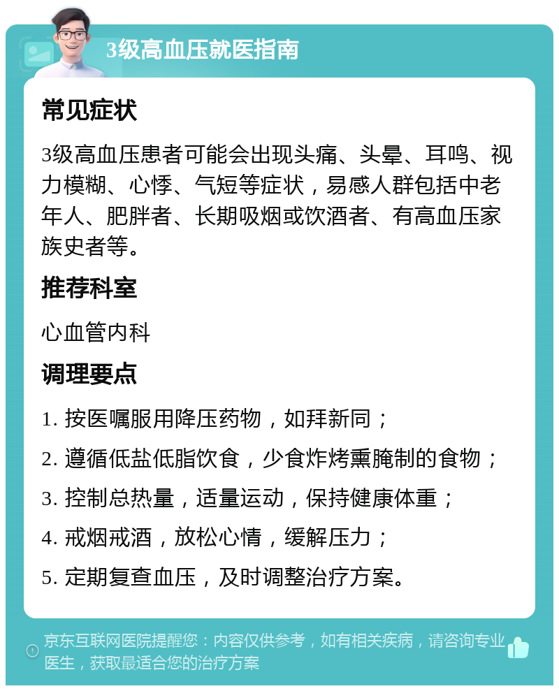 3级高血压就医指南 常见症状 3级高血压患者可能会出现头痛、头晕、耳鸣、视力模糊、心悸、气短等症状，易感人群包括中老年人、肥胖者、长期吸烟或饮酒者、有高血压家族史者等。 推荐科室 心血管内科 调理要点 1. 按医嘱服用降压药物，如拜新同； 2. 遵循低盐低脂饮食，少食炸烤熏腌制的食物； 3. 控制总热量，适量运动，保持健康体重； 4. 戒烟戒酒，放松心情，缓解压力； 5. 定期复查血压，及时调整治疗方案。