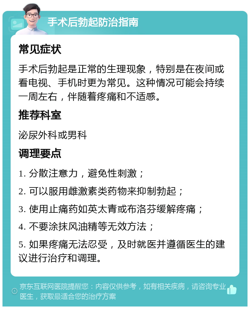 手术后勃起防治指南 常见症状 手术后勃起是正常的生理现象，特别是在夜间或看电视、手机时更为常见。这种情况可能会持续一周左右，伴随着疼痛和不适感。 推荐科室 泌尿外科或男科 调理要点 1. 分散注意力，避免性刺激； 2. 可以服用雌激素类药物来抑制勃起； 3. 使用止痛药如英太青或布洛芬缓解疼痛； 4. 不要涂抹风油精等无效方法； 5. 如果疼痛无法忍受，及时就医并遵循医生的建议进行治疗和调理。