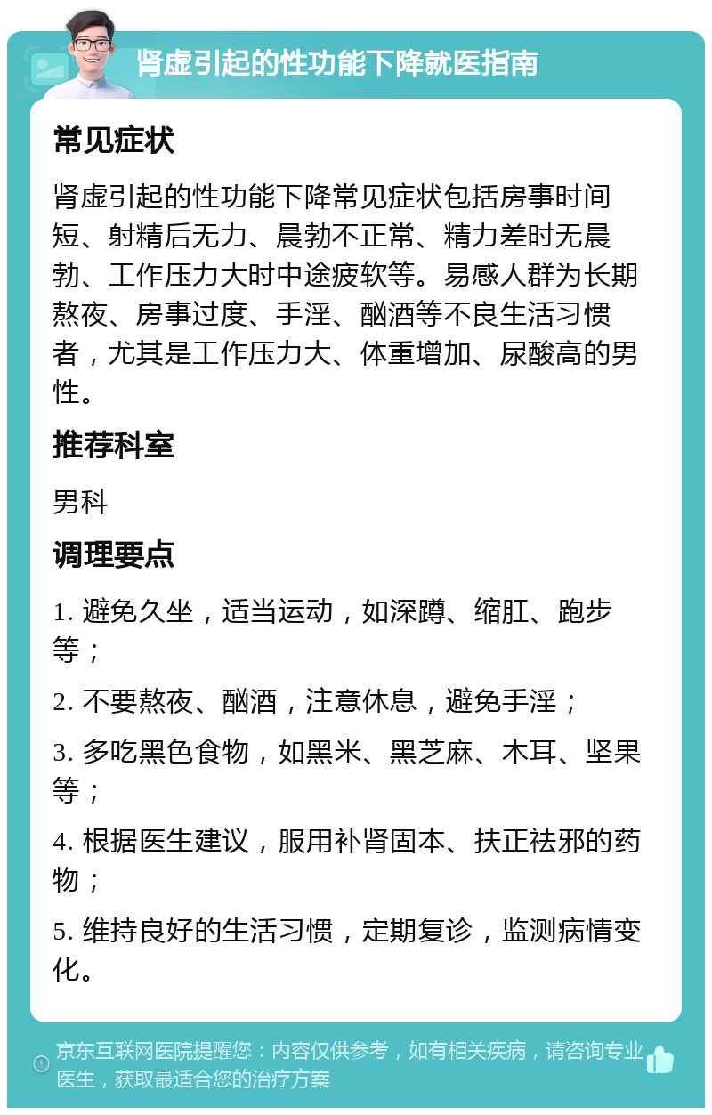 肾虚引起的性功能下降就医指南 常见症状 肾虚引起的性功能下降常见症状包括房事时间短、射精后无力、晨勃不正常、精力差时无晨勃、工作压力大时中途疲软等。易感人群为长期熬夜、房事过度、手淫、酗酒等不良生活习惯者，尤其是工作压力大、体重增加、尿酸高的男性。 推荐科室 男科 调理要点 1. 避免久坐，适当运动，如深蹲、缩肛、跑步等； 2. 不要熬夜、酗酒，注意休息，避免手淫； 3. 多吃黑色食物，如黑米、黑芝麻、木耳、坚果等； 4. 根据医生建议，服用补肾固本、扶正祛邪的药物； 5. 维持良好的生活习惯，定期复诊，监测病情变化。