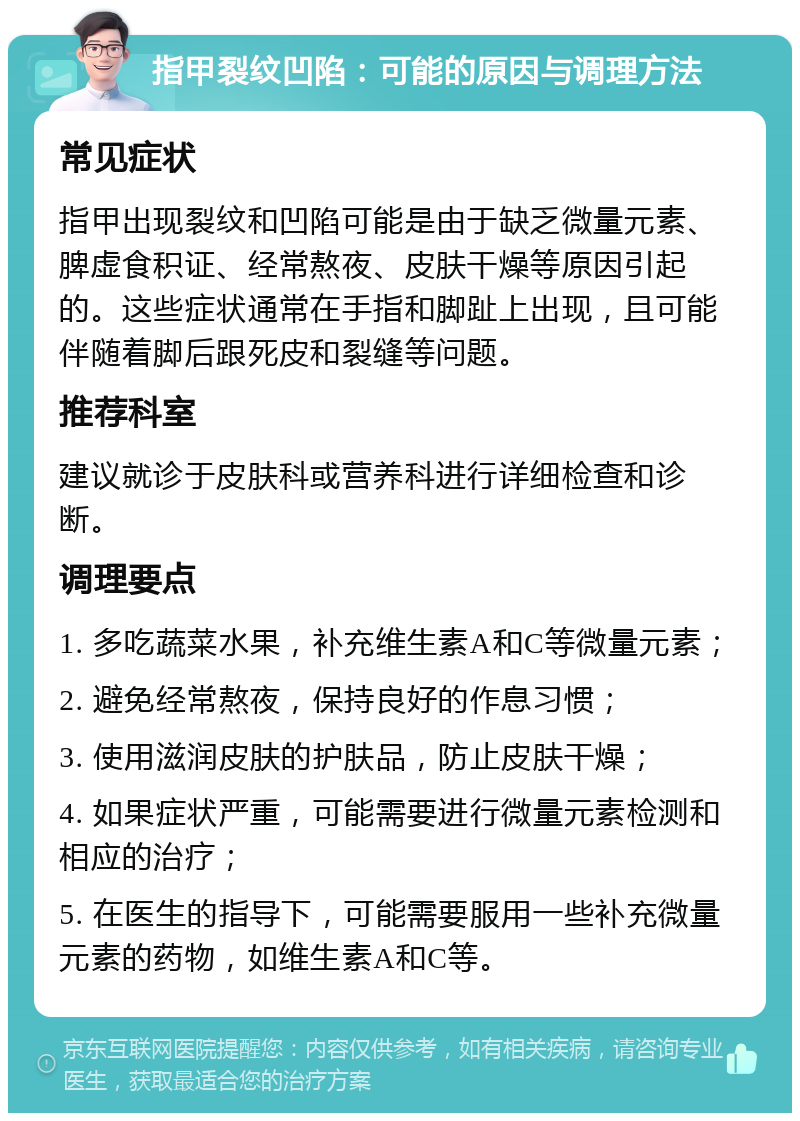 指甲裂纹凹陷：可能的原因与调理方法 常见症状 指甲出现裂纹和凹陷可能是由于缺乏微量元素、脾虚食积证、经常熬夜、皮肤干燥等原因引起的。这些症状通常在手指和脚趾上出现，且可能伴随着脚后跟死皮和裂缝等问题。 推荐科室 建议就诊于皮肤科或营养科进行详细检查和诊断。 调理要点 1. 多吃蔬菜水果，补充维生素A和C等微量元素； 2. 避免经常熬夜，保持良好的作息习惯； 3. 使用滋润皮肤的护肤品，防止皮肤干燥； 4. 如果症状严重，可能需要进行微量元素检测和相应的治疗； 5. 在医生的指导下，可能需要服用一些补充微量元素的药物，如维生素A和C等。